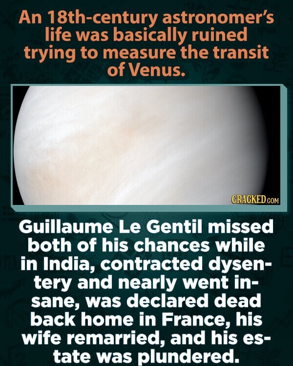An 18th-century astronomer's life was basically ruined trying to measure the transit of Venus. CRACKED.COM Guillaume Le Gentil missed both of his chances while in India, contracted dysen- tery and nearly went in- sane, was declared dead back home in France, his wife remarried, and his es- tate was plundered.