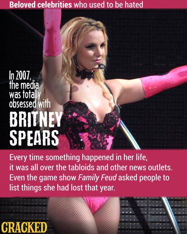 Beloved celebrities who used to be hated In 2007, the media was totally obsessed with BRITNEY SPEARS Every time something happened in her life, it was all over the tabloids and other news outlets. Even the game show Family Feud asked people to list things she had lost that year. CRACKED