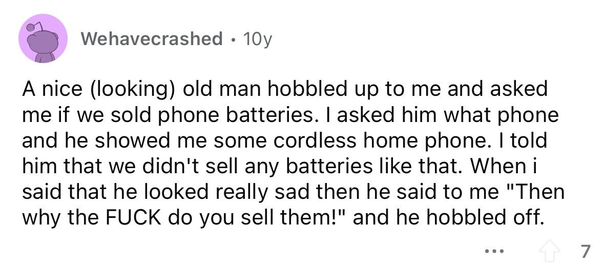 Wehavecrashed . 10y A nice (looking) old man hobbled up to me and asked me if we sold phone batteries. I asked him what phone and he showed me some cordless home phone. I told him that we didn't sell any batteries like that. When i said that he looked really sad then he said to me Then why the FUCK do you sell them! and he hobbled off. ... 7