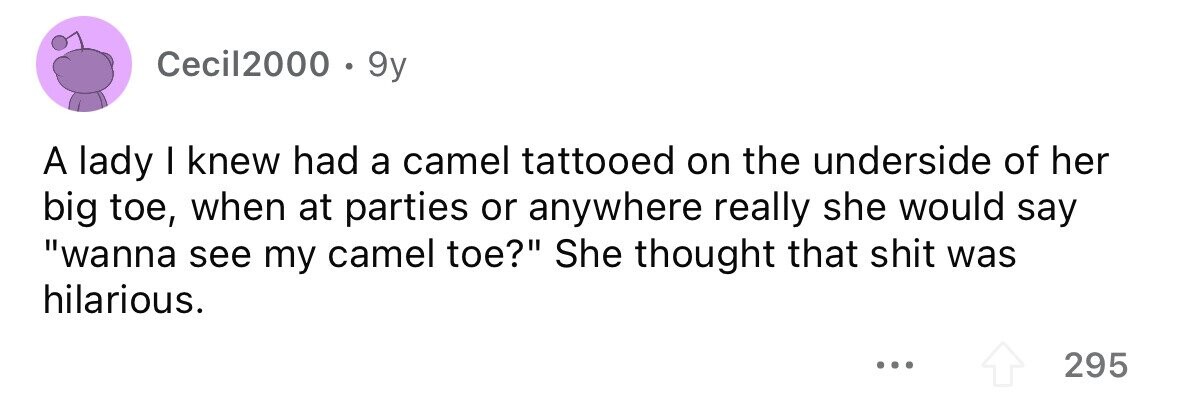Cecil2000 . 9y A lady I knew had a camel tattooed on the underside of her big toe, when at parties or anywhere really she would say wanna see my camel toe? She thought that shit was hilarious. ... 295