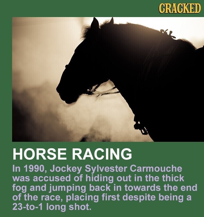 CRACKED HORSE RACING In 1990, Jockey Sylvester Carmouche was accused of hiding out in the thick fog and jumping back in towards the end of the race, placing first despite being a 23-to-1 long shot.