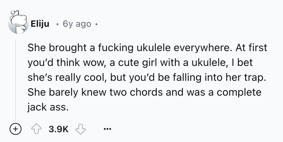 Eliju 6y ago She brought a fucking ukulele everywhere. At first you'd think wow, a cute girl with a ukulele, I bet she's really cool, but you'd be falling into her trap. She barely knew two chords and was a complete jack ass. + 3.9K ...