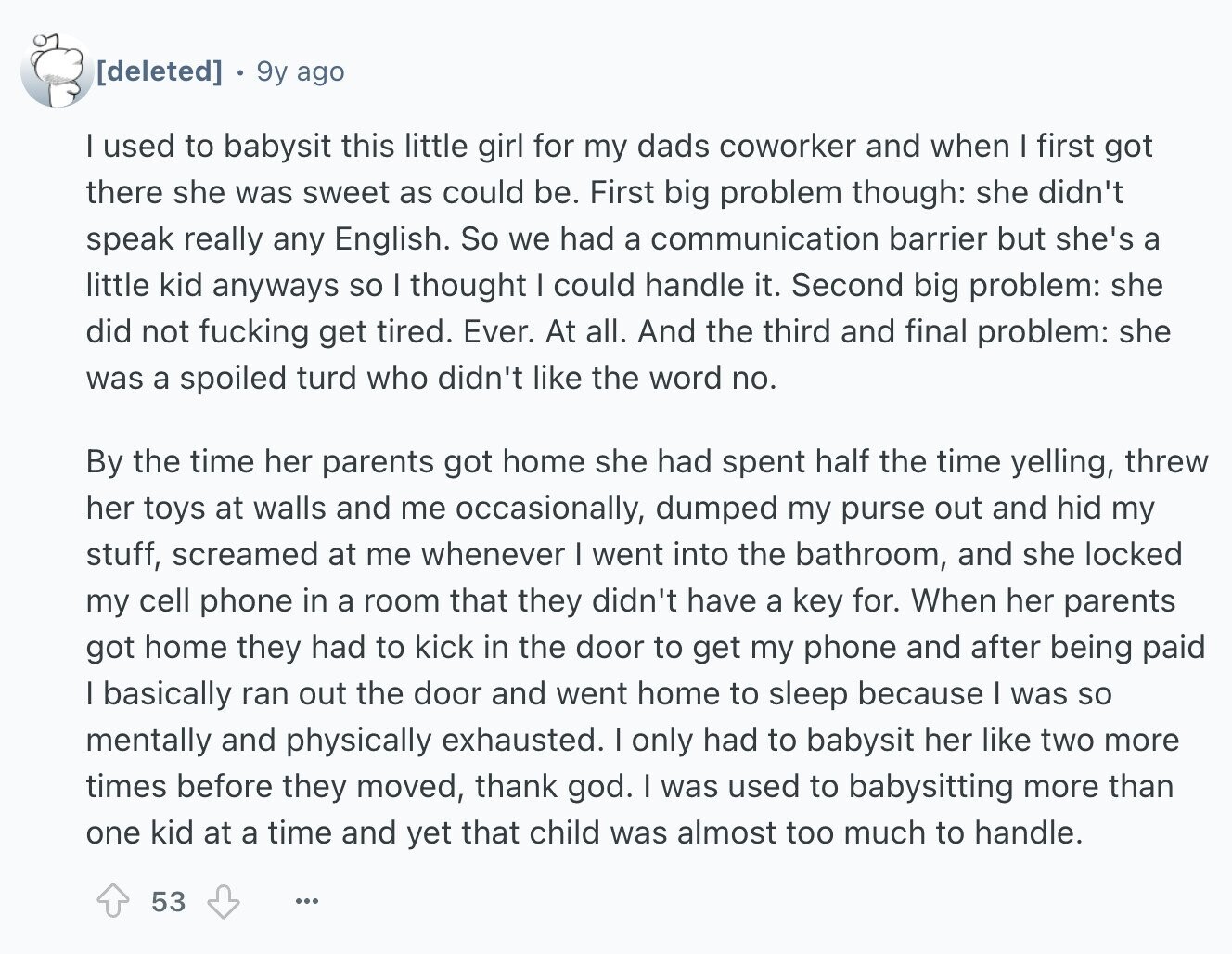 9y ago I used to babysit this little girl for my dads coworker and when I first got there she was sweet as could be. First big problem though: she didn't speak really any English. So we had a communication barrier but she's a little kid anyways so I thought I could handle it. Second big problem: she did not fucking get tired. Ever. At all. And the third and final problem: she was a spoiled turd who didn't like the word no. By the time her parents got home she had spent half the time yelling, threw her