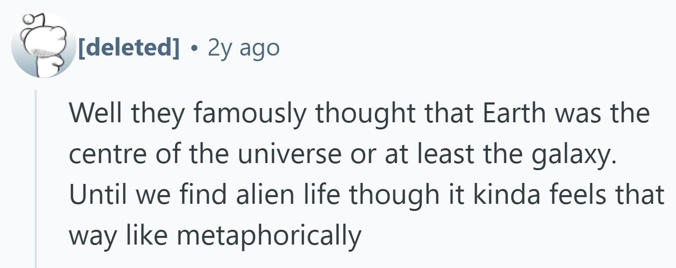  . 2y ago Well they famously thought that Earth was the centre of the universe or at least the galaxy. Until we find alien life though it kinda feels that way like metaphorically 