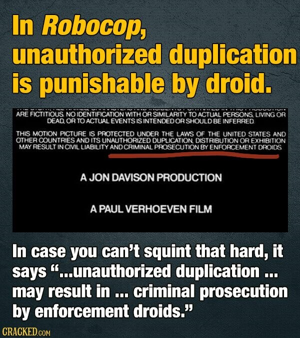 In Robocop, unauthorized duplication is punishable by droid. ARE FICTITIOUS NO IDENTIFICATION WITH OR SIMILARITY TO ACTUAL PERSONS LIVING OR DEAD OR TO ACTUAL EVENTS IS INTENDED OR SHOULD BE INFERRED THIS MOTION PICTURE IS PROTECTED UNDER THE LAWS OF THE UNITED STATES AND OTHER COUNTRIES AND ITS UNAUTHORIZED DUPLICATION, DISTRIBUTION OR EXHIBITION MAY RESULT IN CIVIL LIABILITY AND CRIMINAL PROSECUTION BY ENFORCEMENT DROIDS A JON DAVISON PRODUCTION A PAUL VERHOEVEN FILM In case you can't squint that hard, it says ...unauthorized duplication ... may result in ... criminal prosecution by enforcement droids. CRACKED.COM
