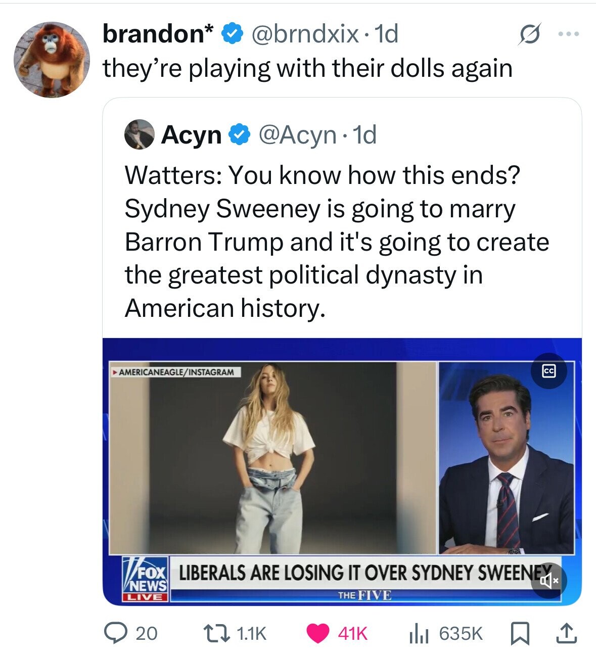 brandon* @brndxix.1d s ... they're playing with their dolls again Acyn @Acyn 1d Watters: You know how this ends? Sydney Sweeney is going to marry Barron Trump and it's going to create the greatest political dynasty in American history. AMERICANEAGLE/INSTAGRAM co FOX LIBERALS ARE LOSING IT OVER SYDNEY SWEENEY NEWS LIVE THE FIVE 20 635K 1.1K 41K