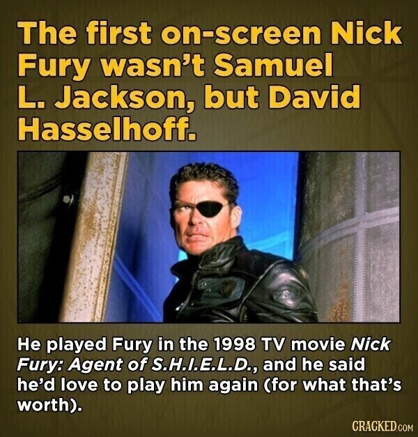 The first on-screen Nick Fury wasn't Samuel L. Jackson, but David Hasselhoff. Не played Fury in the 1998 TV movie Nick Fury: Agent of S.H.I.E.L.D., and he said he'd love to play him again (for what that's worth). CRACKED.COM