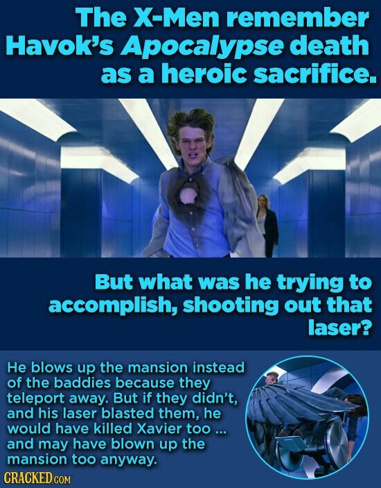 The X-Men remember Havok's Apocalypse death as a heroic sacrifice. But what was he trying to accomplish, shooting out that laser? Не blows up the mansion instead of the baddies because they teleport away. But if they didn't, and his laser blasted them, he would have killed Xavier too ... and may have blown up the mansion too anyway. CRACKED.COM
