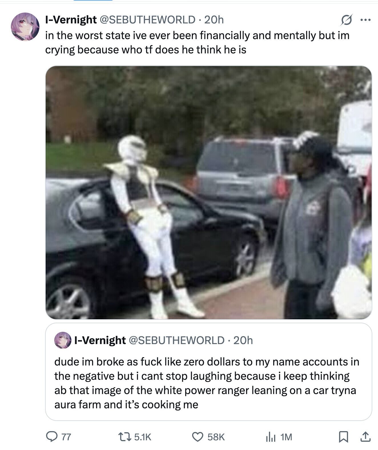 O ... I-Vernight @SEBUTHEWORLD. 20h in the worst state ive ever been financially and mentally but im crying because who tf does he think he is I-Vernight @SEBUTHEWORLD 20h dude im broke as fuck like zero dollars to my name accounts in the negative but i cant stop laughing because i keep thinking ab that image of the white power ranger leaning on a car tryna aura farm and it's cooking me 77 5.1K 58K 1M 