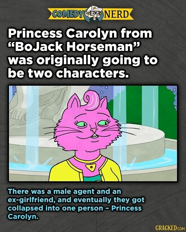 COMEDY NERD Princess Carolyn from BoJack Horseman was originally going to be two characters. There was a male agent and an ex-girlfriend, and eventually they got collapsed into one person - Princess Carolyn. CRACKED.COM