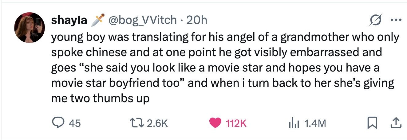 shayla @bog_VVitch . 20h ... young boy was translating for his angel of a grandmother who only spoke chinese and at one point he got visibly embarrassed and goes she said you look like a movie star and hopes you have a movie star boyfriend too and when i turn back to her she's giving me two thumbs up 45 2.6K 112K 1.4M 