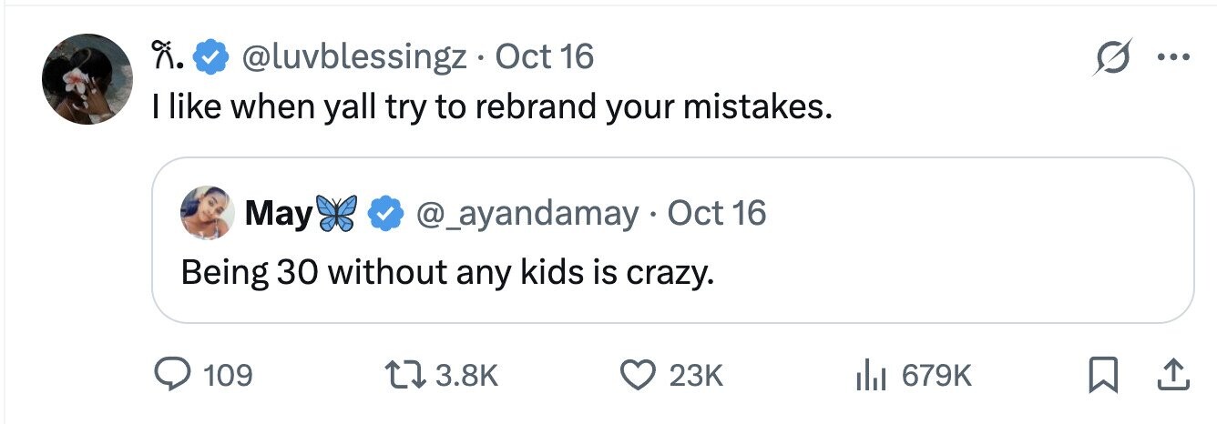 @luvblessingz Oct 16 ... I like when yall try to rebrand your mistakes. May @_ayandamay Oct 16 Being 30 without any kids is crazy. 109 3.8K 23K 679K 