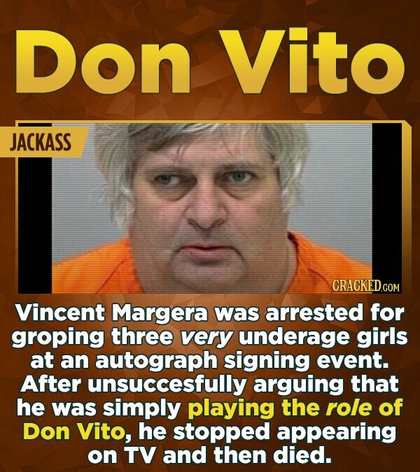 Don Vito JACKASS CRACKED.COM Vincent Margera was arrested for groping three very underage girls at an autograph signing event. After unsuccesfully arguing that he was simply playing the role of Don Vito, he stopped appearing on TV and then died.
