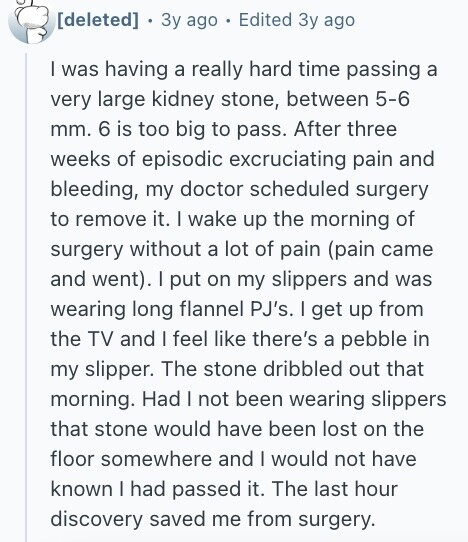  Зу ago Edited Зу ago I was having a really hard time passing a very large kidney stone, between 5-6 mm. 6 is too big to pass. After three weeks of episodic excruciating pain and bleeding, my doctor scheduled surgery to remove it. I wake up the morning of surgery without a lot of pain (pain came and went). I put on my slippers and was wearing long flannel PJ's. I get up from the TV and I feel like there's a pebble in my slipper. The stone dribbled out that morning. Had I not been wearing slippers that 