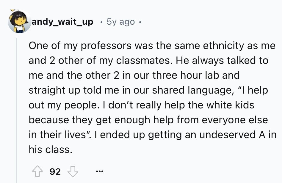 andy_wait_up 5y ago . One of my professors was the same ethnicity as me and 2 other of my classmates. Не always talked to me and the other 2 in our three hour lab and straight up told me in our shared language, I help out my people. I don't really help the white kids because they get enough help from everyone else in their lives. I ended up getting an undeserved A in his class. 92 ...