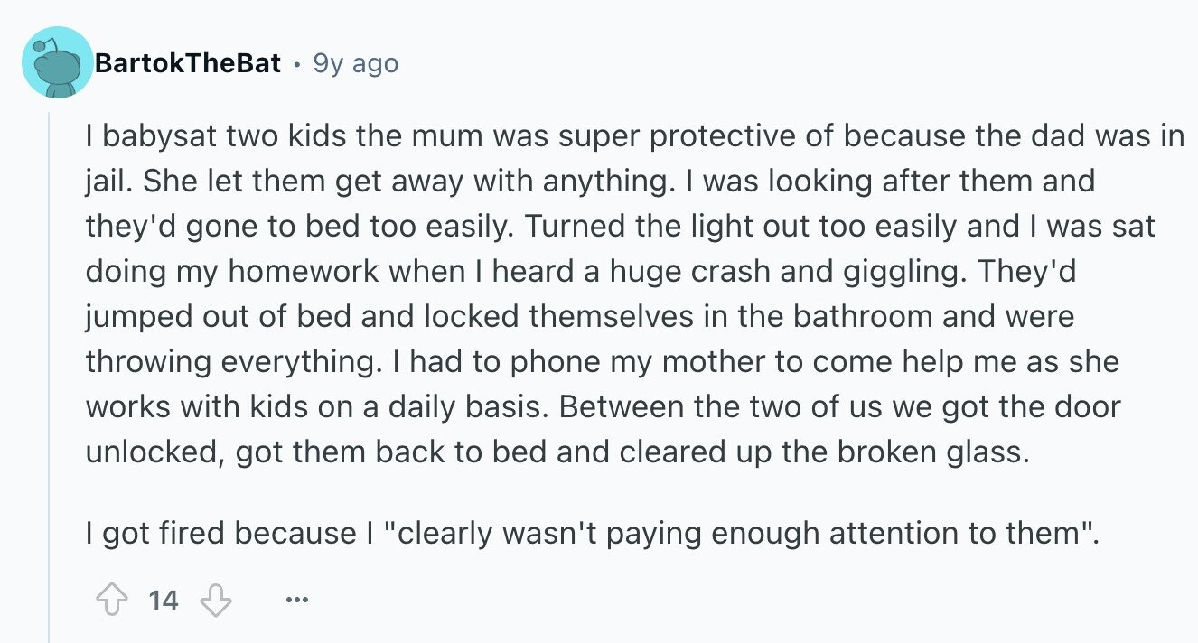 BartokTheBat 9y ago I babysat two kids the mum was super protective of because the dad was in jail. She let them get away with anything. I was looking after them and they'd gone to bed too easily. Turned the light out too easily and I was sat doing my homework when I heard a huge crash and giggling. They'd jumped out of bed and locked themselves in the bathroom and were throwing everything. I had to phone my mother to come help me as she works with kids on a daily basis. Between the two of us we got