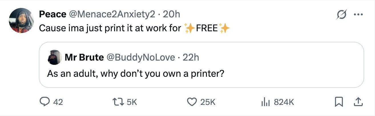 Peace @Menace2Anxiety2 - 2 20h G ... Cause ima just print it at work for FREE Mr Brute @BuddyNoLove . 22h As an adult, why don't you own a printer? 42 5K 25K 824K