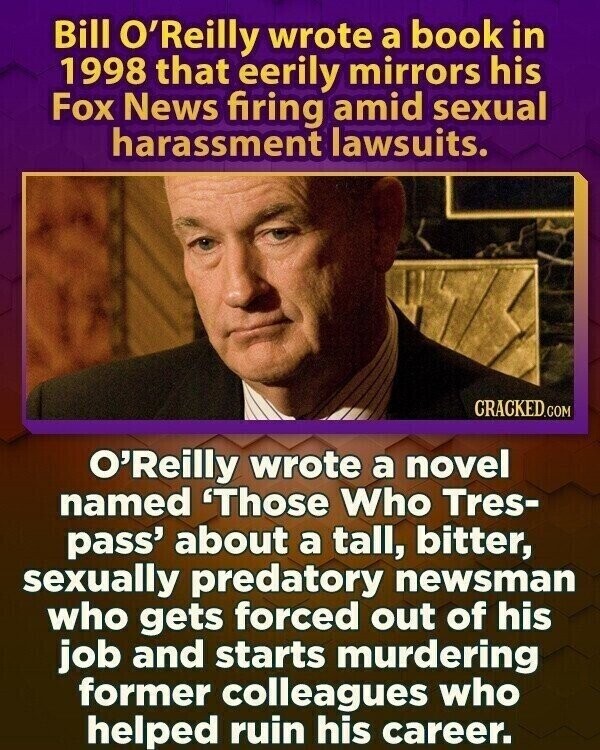 Bill O'Reilly wrote a book in 1998 that eerily mirrors his Fox News firing amid sexual harassment lawsuits. CRACKED.COM O'Reilly wrote a novel named 'Those Who Tres- pass' about a tall, bitter, sexually predatory newsman who gets forced out of his job and starts murdering former colleagues who helped ruin his career.
