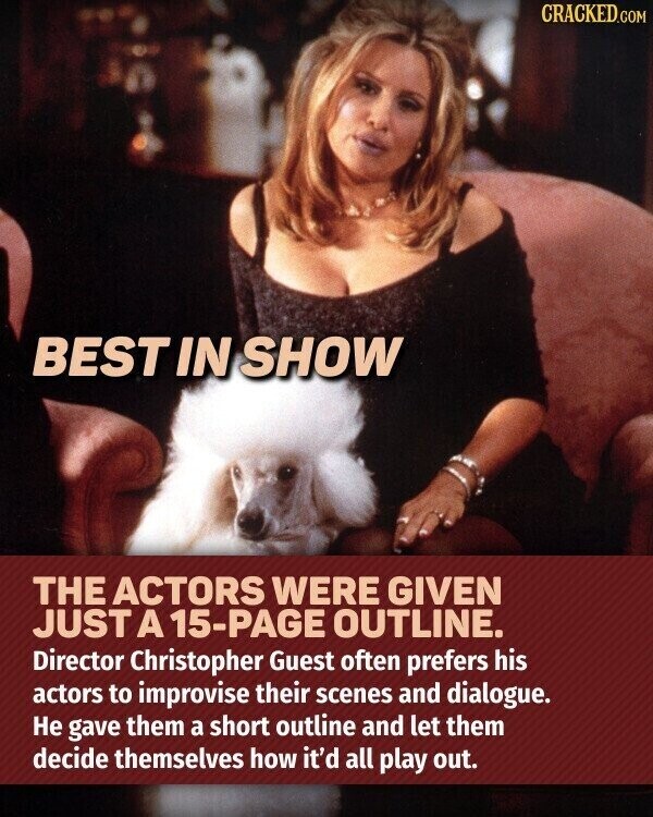 CRACKED.COM BEST IN SHOW THE ACTORS WERE GIVEN JUST A 15-PAGE OUTLINE. Director Christopher Guest often prefers his actors to improvise their scenes and dialogue. Не gave them a short outline and let them decide themselves how it'd all play out.