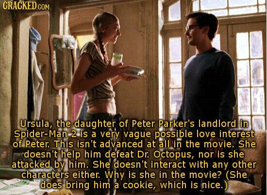 CRACKED.COM Ursula, the daughter of Peter Parker's landlord in Spider-Man 2 is a very vague possible love interest of Peter. This isn't advanced at all in the movie. She doesn't help him defeat Dr. Octopus, nor is she attacked by him. She doesn't interact with any other characters either. Why is she in the movie? (She does bring him a cookie, which is - nice.)