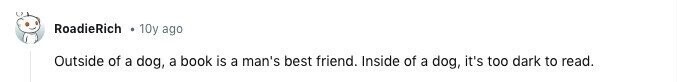 RoadieRich 10y ago Outside of a dog, a book is a man's best friend. Inside of a dog, it's too dark to read.