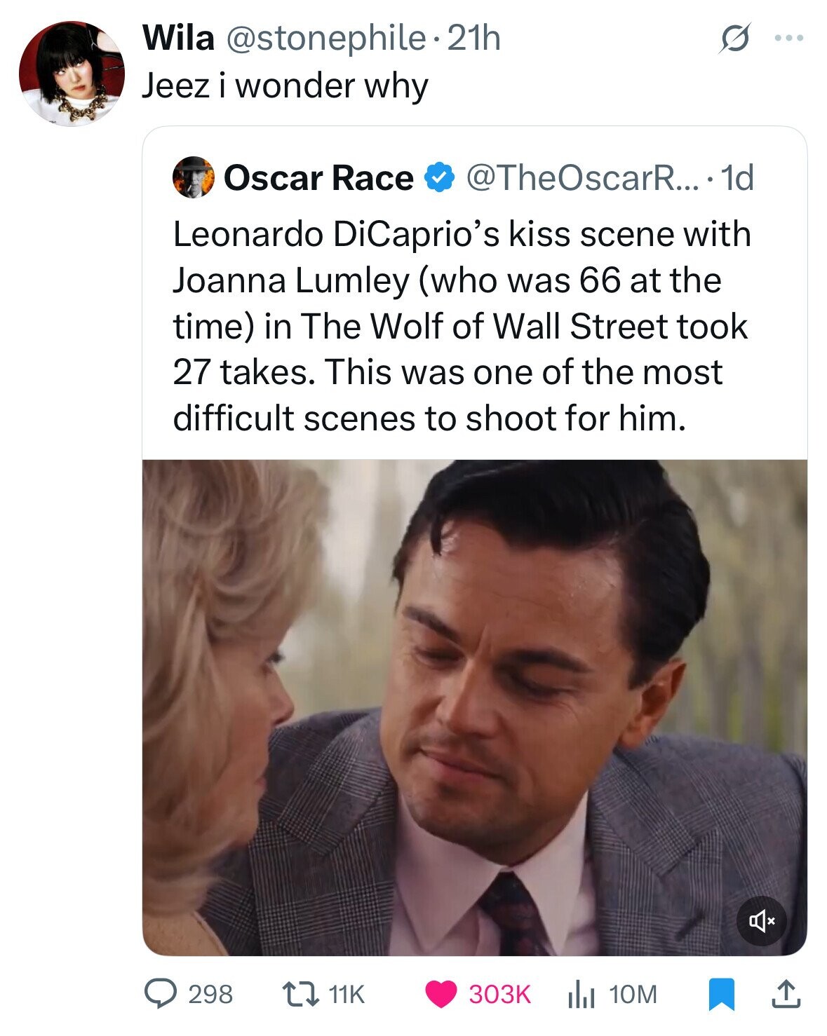Wila @stonephile.21h ... Jeez i wonder why Oscar Race @TheOscarR....1 1d Leonardo DiCaprio's kiss scene with Joanna Lumley (who was 66 at the time) in The Wolf of Wall Street took 27 takes. This was one of the most difficult scenes to shoot for him. 298 11K 303K 10M 
