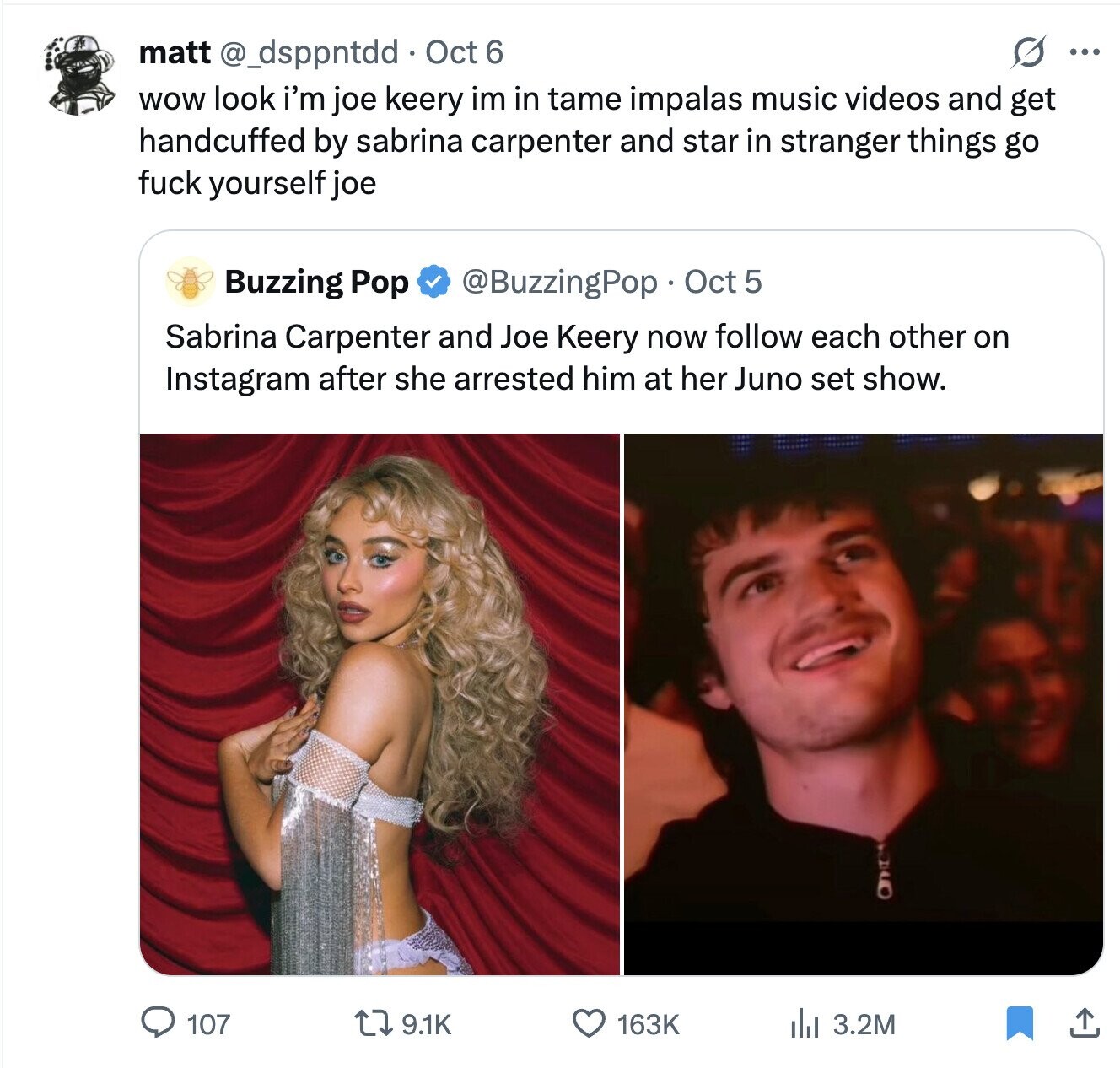 S ... matt @_dsppntdd Oct 6 wow look i'm joe keery im in tame impalas music videos and get handcuffed by sabrina carpenter and star in stranger things go fuck yourself joe Buzzing Pop @BuzzingPop Oct 5 Sabrina Carpenter and Joe Keery now follow each other on Instagram after she arrested him at her Juno set show. 107 9.1K 163K 3.2M 