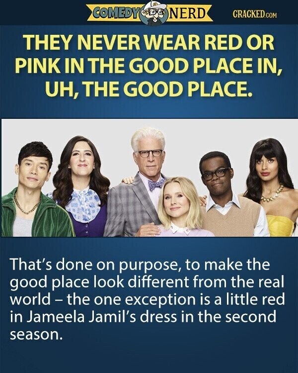 COMEDY NERD CRACKED.COM THEY NEVER WEAR RED OR PINK IN THE GOOD PLACE IN, UH, THE GOOD PLACE. That's done on purpose, to make the good place look different from the real world - the one exception is a little red in Jameela Jamil's dress in the second season.