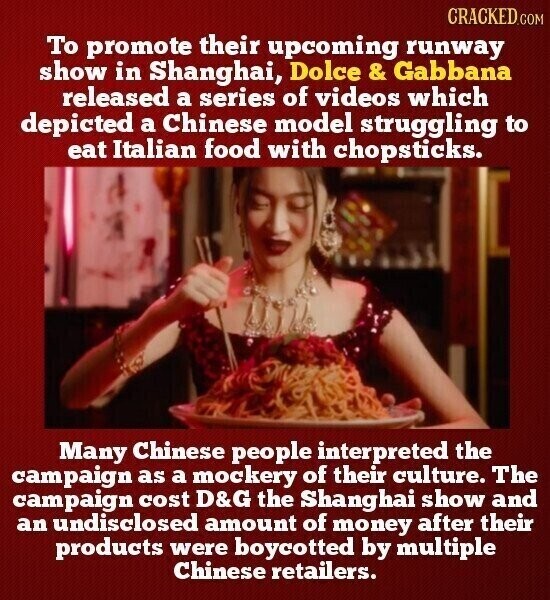 CRACKED.COM To promote their upcoming runway show in Shanghai, Dolce& Gabbana released a series of videos which depicted a Chinese model struggling to eat Italian food with chopsticks. Many Chinese people interpreted the campaign as a mockery of their culture. The campaign cost D&G the Shanghai show and an undisclosed amount of money after their products were boycotted by multiple Chinese retailers.