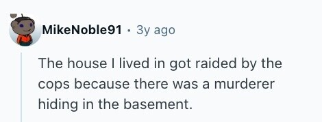 MikeNoble91 Зу ago The house I lived in got raided by the cops because there was a murderer hiding in the basement. 
