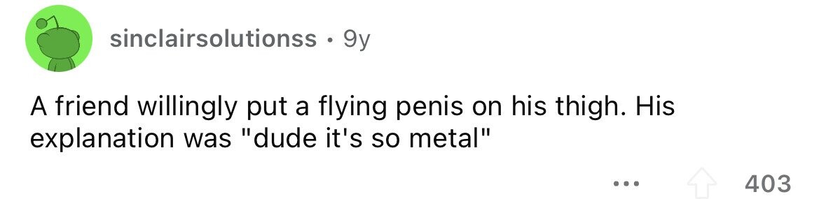sinclairsolutionss . 9y A friend willingly put a flying penis on his thigh. His explanation was dude it's so metal ... 403
