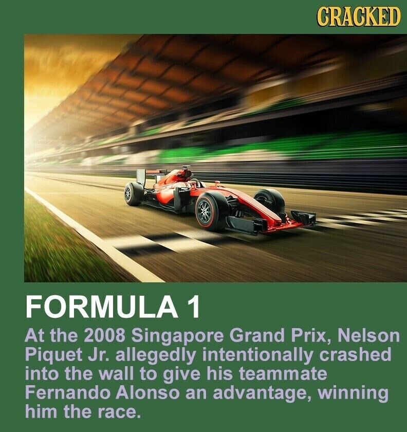 CRACKED FORMULA 1 At the 2008 Singapore Grand Prix, Nelson Piquet Jr. allegedly intentionally crashed into the wall to give his teammate Fernando Alonso an advantage, winning him the race.