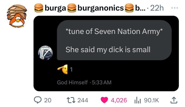 burga burganonics b... 22h ... *tune of Seven Nation Army* She said my dick is small 1 God Himself 5:33AM 20 244 4,026 90.1K