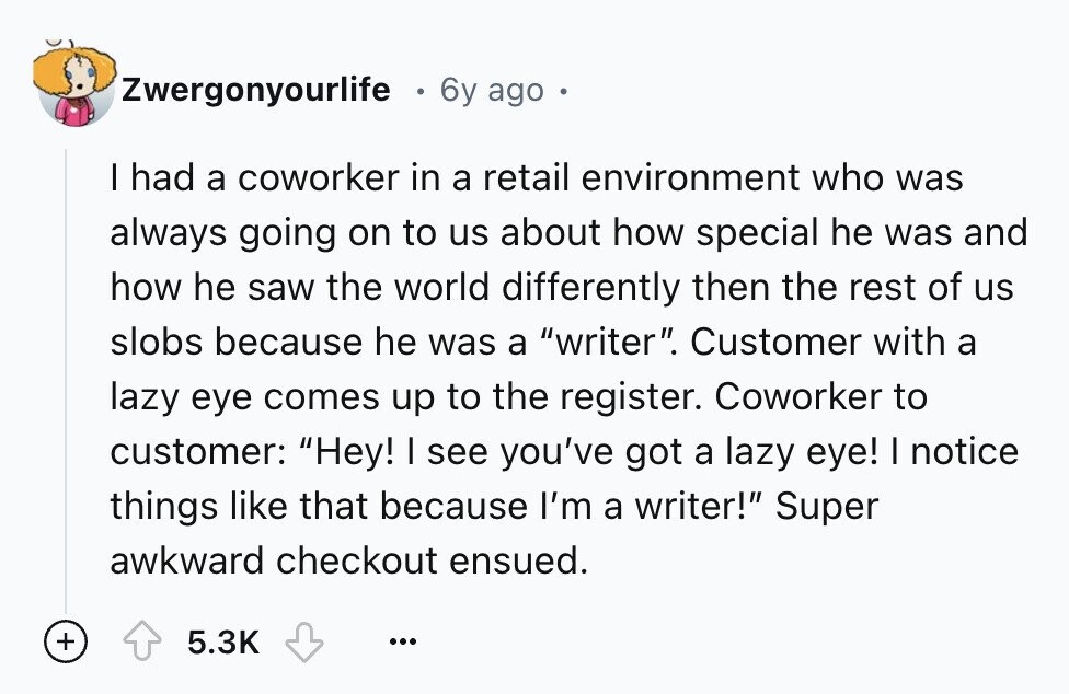 Zwergonyourlife 6y ago I had a coworker in a retail environment who was always going on to us about how special he was and how he saw the world differently then the rest of us slobs because he was a writer. Customer with a lazy eye comes up to the register. Coworker to customer: Hey! I see you've got a lazy eye! I notice things like that because I'm a writer! Super awkward checkout ensued. + 5.3K ...
