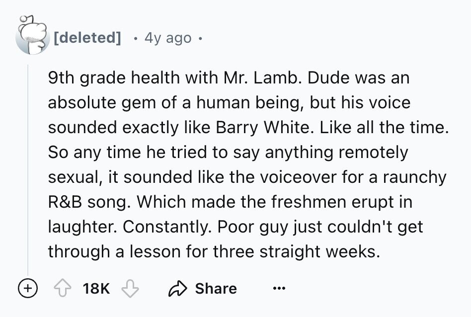 4y ago 9th grade health with Mr. Lamb. Dude was an absolute gem of a human being, but his voice sounded exactly like Barry White. Like all the time. So any time he tried to say anything remotely sexual, it sounded like the voiceover for a raunchy R&B song. Which made the freshmen erupt in laughter. Constantly. Poor guy just couldn't get through a lesson for three straight weeks. + 18K Share ...