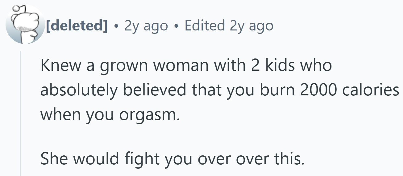. 2y ago . Edited 2y ago Knew a grown woman with 2 kids who absolutely believed that you burn 2000 calories when you orgasm. She would fight you over over this.