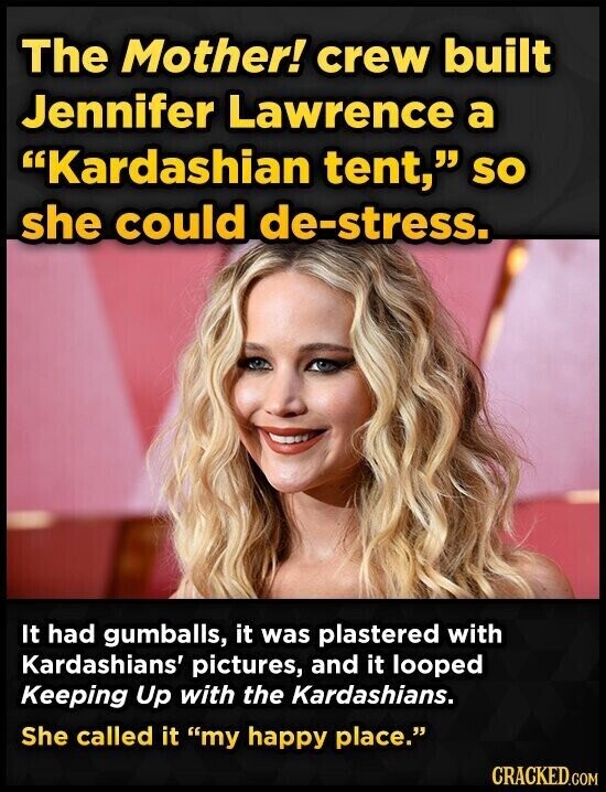 The Mother! crew built Jennifer Lawrence a Kardashian tent, so she could de-stress. It had gumballs, it was plastered with Kardashians' pictures, and it looped Keeping Up with the Kardashians. She called it my happy place. CRACKED.COM