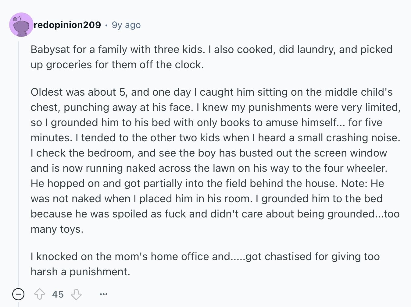 redopinion209 9y ago Babysat for a family with three kids. I also cooked, did laundry, and picked up groceries for them off the clock. Oldest was about 5, and one day I caught him sitting on the middle child's chest, punching away at his face. I knew my punishments were very limited, so I grounded him to his bed with only books to amuse himself... for five minutes. I tended to the other two kids when I heard a small crashing noise. I check the bedroom, and see the boy has busted out the screen window and is now running
