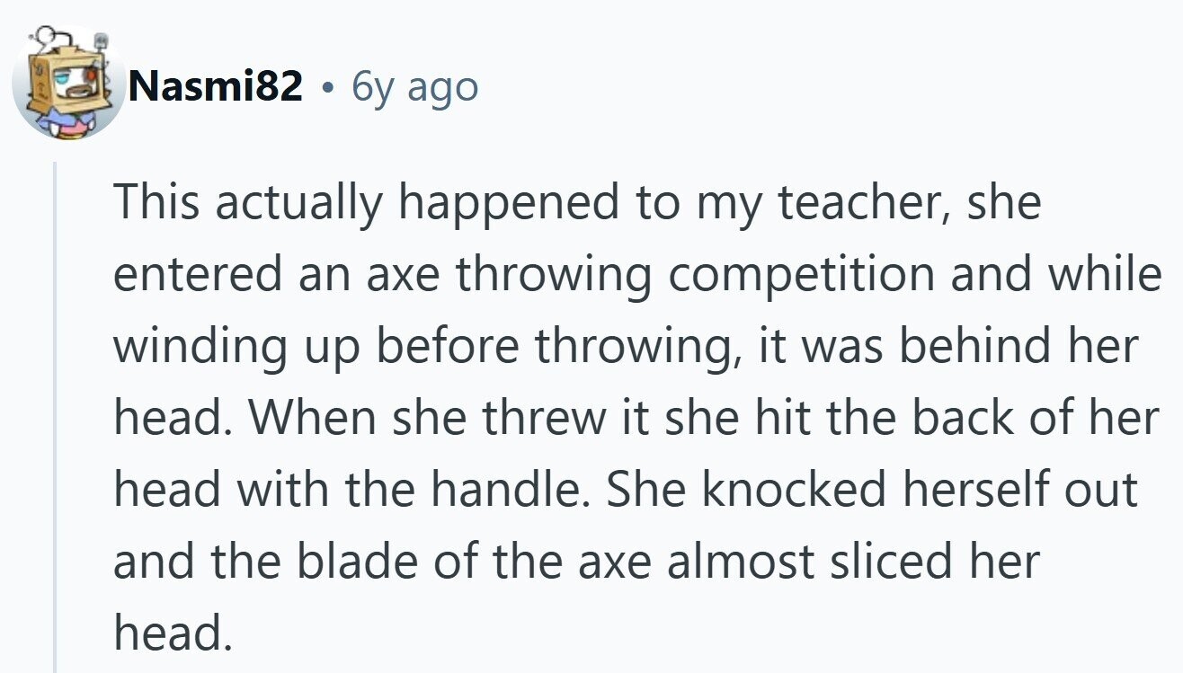 Nasmi82 6y ago This actually happened to my teacher, she entered an axe throwing competition and while winding up before throwing, it was behind her head. When she threw it she hit the back of her head with the handle. She knocked herself out and the blade of the axe almost sliced her head.