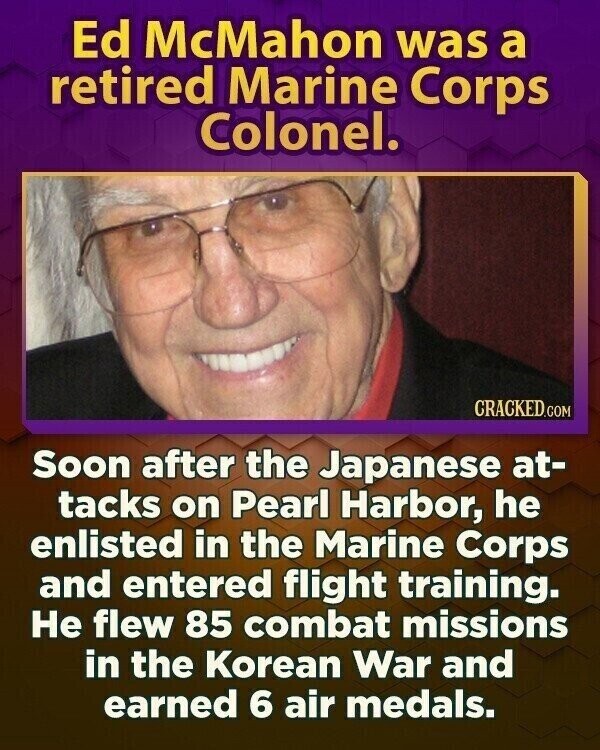 Ed McMahon was a retired Marine Corps Colonel. CRACKED.COM Soon after the Japanese at- tacks on Pearl Harbor, he enlisted in the Marine Corps and entered flight training. Не flew 85 combat missions in the Korean War and earned 6 air medals.