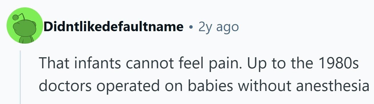 Didntlikedefaultname . 2y ago That infants cannot feel pain. Up to the 1980s doctors operated on babies without anesthesia 