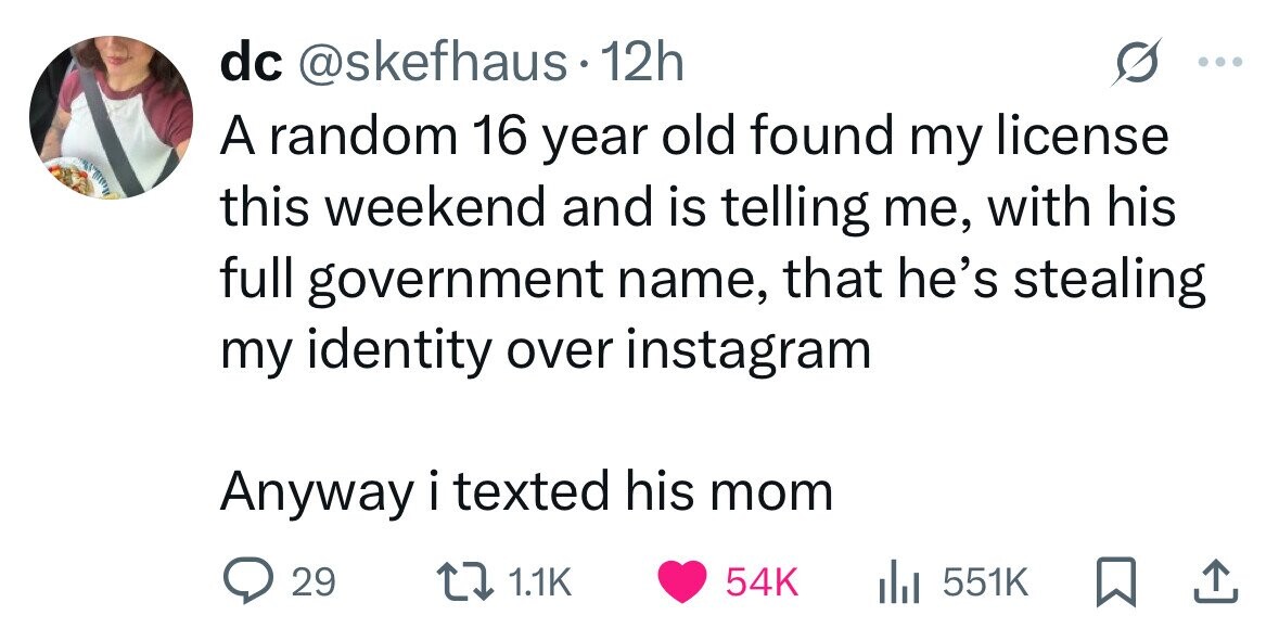 dc @skefhaus 12h A random 16 year old found my license this weekend and is telling me, with his full government name, that he's stealing my identity over instagram Anyway i texted his mom 29 1.1K 54K 551K