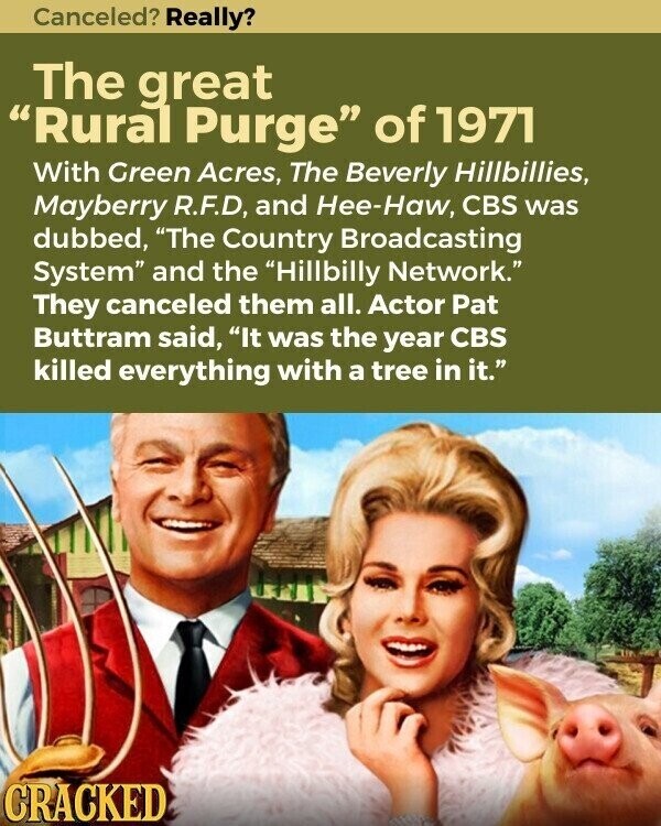 Canceled? Really? The great Rural Purge of 1971 With Green Acres, The Beverly Hillbillies, Mayberry R.F.D, and Hee-Haw, CBS was dubbed, The Country Broadcasting System and the Hillbilly Network. They canceled them all. Actor Pat Buttram said, It was the year CBS killed everything with a tree in it. CRACKED
