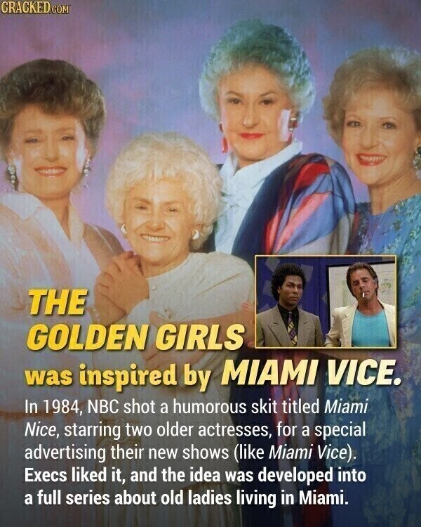 CRACKED.COM THE GOLDEN GIRLS was inspired by MIAMI VICE. In 1984, NBC shot a humorous skit titled Miami Nice, starring two older actresses, for a special advertising their new shows (like Miami Vice). Execs liked it, and the idea was developed into a full series about old ladies living in Miami.