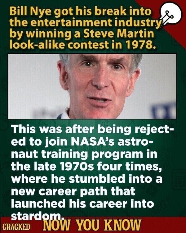 Bill Nye got his break into the entertainment industry by winning a Steve Martin look-alike contest in 1978. This was after being reject- ed to join NASA's astro- naut training program in the late 1970s four times, where he stumbled into a new career path that launched his career into stardom. CRACKED NOW YOU KNOW