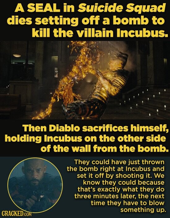 A SEAL in Suicide Squad dies setting off a bomb to kill the villain Incubus. Then Diablo sacrifices himself, holding Incubus on the other side of the wall from the bomb. They could have just thrown the bomb right at Incubus and set it off by shooting it. We know they could because that's exactly what they do three minutes later, the next time they have to blow something up. CRACKED.COM