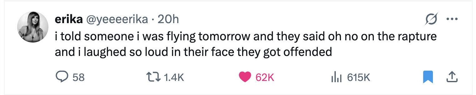 erika @yeeeerika . 20h ... i told someone i was flying tomorrow and they said oh no on the rapture and i laughed so loud in their face they got offended 58 1.4K 62K del 615K 