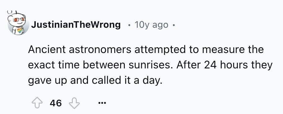 JustinianTheWrong 10y ago e Ancient astronomers attempted to measure the exact time between sunrises. After 24 hours they gave up and called it a day. 46 ...