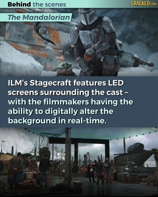 CRACKED.COM Behind the scenes The Mandalorian ILM's Stagecraft features LED screens surrounding the cast- with the filmmakers having the ability to digitally alter the background in real-time.