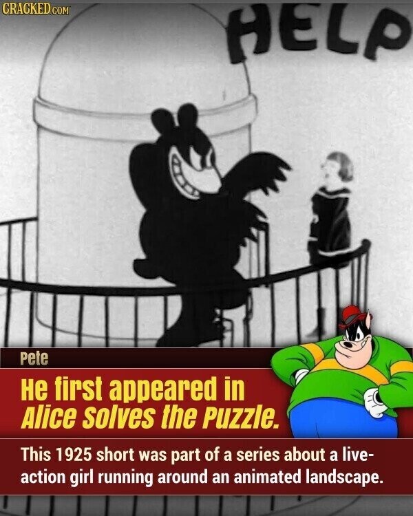 CRACKED.COM HELP Pete не first appeared in Alice solves the Puzzle. This 1925 short was part of a series about a live- action girl running around an animated landscape.